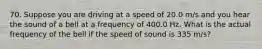 70. Suppose you are driving at a speed of ​​​20.0 m/s and you hear the sound of a bell at a frequency of ​​​400.0 Hz​​​. What is the actual frequency of the bell if the speed of sound is ​​​335 m/s​?