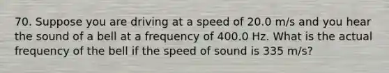 70. Suppose you are driving at a speed of ​​​20.0 m/s and you hear the sound of a bell at a frequency of ​​​400.0 Hz​​​. What is the actual frequency of the bell if the speed of sound is ​​​335 m/s​?