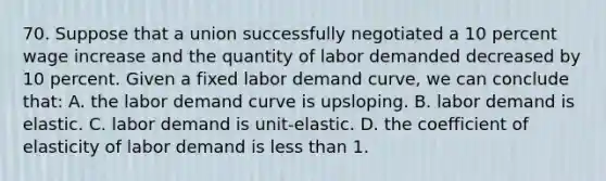 70. Suppose that a union successfully negotiated a 10 percent wage increase and the quantity of labor demanded decreased by 10 percent. Given a fixed labor demand curve, we can conclude that: A. the labor demand curve is upsloping. B. labor demand is elastic. C. labor demand is unit-elastic. D. the coefficient of elasticity of labor demand is <a href='https://www.questionai.com/knowledge/k7BtlYpAMX-less-than' class='anchor-knowledge'>less than</a> 1.