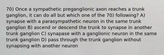 70) Once a sympathetic preganglionic axon reaches a trunk ganglion, it can do all but which one of the 70) following? A) synapse with a parasympathetic neuron in the same trunk ganglion B) ascend or descend the trunk to synapse in another trunk ganglion C) synapase with a ganglionic neuron in the same trunk ganglion D) pass through the trunk ganglion without synapsing with another neuron