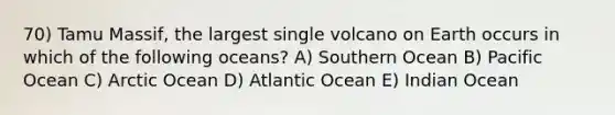 70) Tamu Massif, the largest single volcano on Earth occurs in which of the following oceans? A) Southern Ocean B) Pacific Ocean C) Arctic Ocean D) Atlantic Ocean E) Indian Ocean