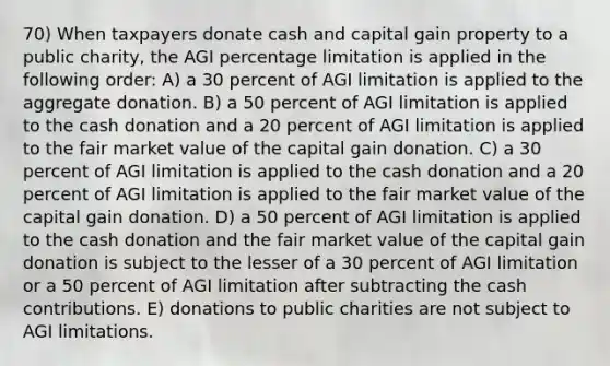 70) When taxpayers donate cash and capital gain property to a public charity, the AGI percentage limitation is applied in the following order: A) a 30 percent of AGI limitation is applied to the aggregate donation. B) a 50 percent of AGI limitation is applied to the cash donation and a 20 percent of AGI limitation is applied to the fair market value of the capital gain donation. C) a 30 percent of AGI limitation is applied to the cash donation and a 20 percent of AGI limitation is applied to the fair market value of the capital gain donation. D) a 50 percent of AGI limitation is applied to the cash donation and the fair market value of the capital gain donation is subject to the lesser of a 30 percent of AGI limitation or a 50 percent of AGI limitation after subtracting the cash contributions. E) donations to public charities are not subject to AGI limitations.