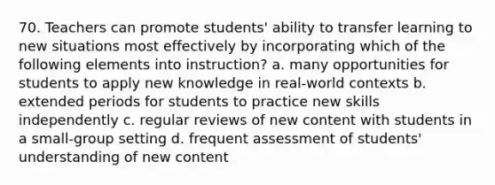 70. Teachers can promote students' ability to transfer learning to new situations most effectively by incorporating which of the following elements into instruction? a. many opportunities for students to apply new knowledge in real-world contexts b. extended periods for students to practice new skills independently c. regular reviews of new content with students in a small-group setting d. frequent assessment of students' understanding of new content