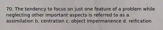 70. The tendency to focus on just one feature of a problem while neglecting other important aspects is referred to as a. assimilation b. centration c. object impermanence d. reification