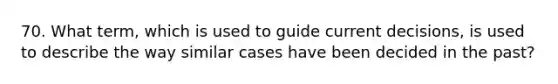 70. What term, which is used to guide current decisions, is used to describe the way similar cases have been decided in the past?