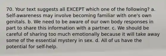 70. Your text suggests all EXCEPT which one of the following? a. Self-awareness may involve becoming familiar with one's own genitals. b. We need to be aware of our own body responses in part to share this information with a partner. c. We should be careful of sharing too much emotionally because it will take away some of the essential mystery in sex. d. All of us have the potential for self-help.