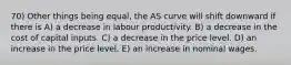 70) Other things being equal, the AS curve will shift downward if there is A) a decrease in labour productivity. B) a decrease in the cost of capital inputs. C) a decrease in the price level. D) an increase in the price level. E) an increase in nominal wages.