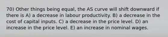 70) Other things being equal, the AS curve will shift downward if there is A) a decrease in labour productivity. B) a decrease in the cost of capital inputs. C) a decrease in the price level. D) an increase in the price level. E) an increase in nominal wages.