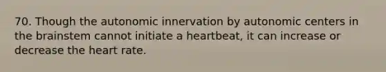 70. Though the autonomic innervation by autonomic centers in <a href='https://www.questionai.com/knowledge/kLMtJeqKp6-the-brain' class='anchor-knowledge'>the brain</a>stem cannot initiate a heartbeat, it can increase or decrease <a href='https://www.questionai.com/knowledge/kya8ocqc6o-the-heart' class='anchor-knowledge'>the heart</a> rate.