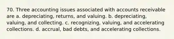 70. Three accounting issues associated with accounts receivable are a. depreciating, returns, and valuing. b. depreciating, valuing, and collecting. c. recognizing, valuing, and accelerating collections. d. accrual, bad debts, and accelerating collections.