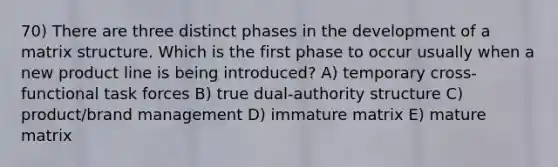 70) There are three distinct phases in the development of a matrix structure. Which is the first phase to occur usually when a new product line is being introduced? A) temporary cross-functional task forces B) true dual-authority structure C) product/brand management D) immature matrix E) mature matrix