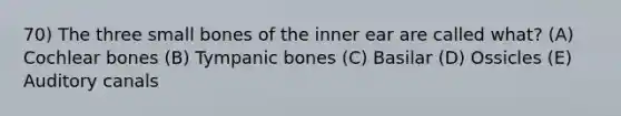 70) The three small bones of the inner ear are called what? (A) Cochlear bones (B) Tympanic bones (C) Basilar (D) Ossicles (E) Auditory canals