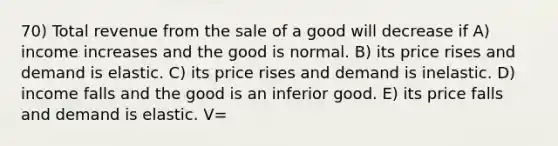 70) Total revenue from the sale of a good will decrease if A) income increases and the good is normal. B) its price rises and demand is elastic. C) its price rises and demand is inelastic. D) income falls and the good is an inferior good. E) its price falls and demand is elastic. V=