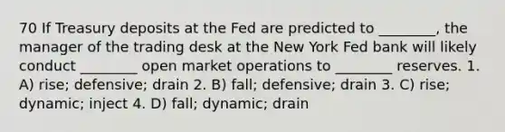 70 If Treasury deposits at the Fed are predicted to ________, the manager of the trading desk at the New York Fed bank will likely conduct ________ open market operations to ________ reserves. 1. A) rise; defensive; drain 2. B) fall; defensive; drain 3. C) rise; dynamic; inject 4. D) fall; dynamic; drain