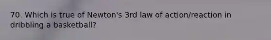 70. Which is true of Newton's 3rd law of action/reaction in dribbling a basketball?