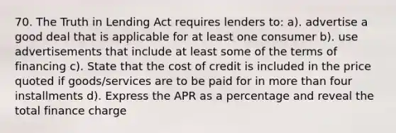 70. The Truth in Lending Act requires lenders to: a). advertise a good deal that is applicable for at least one consumer b). use advertisements that include at least some of the terms of financing c). State that the cost of credit is included in the price quoted if goods/services are to be paid for in more than four installments d). Express the APR as a percentage and reveal the total finance charge