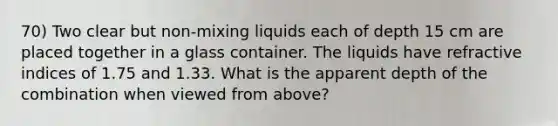 70) Two clear but non-mixing liquids each of depth 15 cm are placed together in a glass container. The liquids have refractive indices of 1.75 and 1.33. What is the apparent depth of the combination when viewed from above?