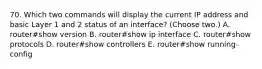 70. Which two commands will display the current IP address and basic Layer 1 and 2 status of an interface? (Choose two.) A. router#show version B. router#show ip interface C. router#show protocols D. router#show controllers E. router#show running-config