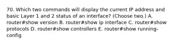 70. Which two commands will display the current IP address and basic Layer 1 and 2 status of an interface? (Choose two.) A. router#show version B. router#show ip interface C. router#show protocols D. router#show controllers E. router#show running-config