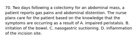 70. Two days following a colectomy for an abdominal mass, a patient reports gas pains and abdominal distention. The nurse plans care for the patient based on the knowledge that the symptoms are occurring as a result of A. impaired peristalsis. B. irritation of the bowel. C. nasogastric suctioning. D. inflammation of the incision site.