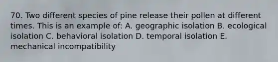 70. Two different species of pine release their pollen at different times. This is an example of: A. geographic isolation B. ecological isolation C. behavioral isolation D. temporal isolation E. mechanical incompatibility