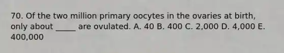 70. Of the two million primary oocytes in the ovaries at birth, only about _____ are ovulated. A. 40 B. 400 C. 2,000 D. 4,000 E. 400,000