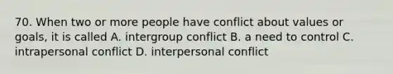 70. When two or more people have conflict about values or goals, it is called A. intergroup conflict B. a need to control C. intrapersonal conflict D. interpersonal conflict