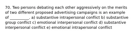 70. Two persons debating each other aggressively on the merits of two different proposed advertising campaigns is an example of __________. a) substantive intrapersonal conflict b) substantive group conflict c) emotional interpersonal conflict d) substantive interpersonal conflict e) emotional intrapersonal conflict