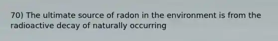 70) The ultimate source of radon in the environment is from the radioactive decay of naturally occurring