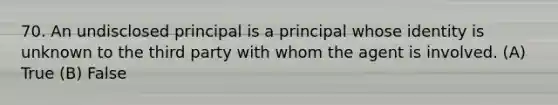 70. An undisclosed principal is a principal whose identity is unknown to the third party with whom the agent is involved. (A) True (B) False