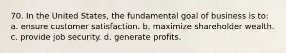 70. In the United States, the fundamental goal of business is to: a. ensure customer satisfaction. b. maximize shareholder wealth. c. provide job security. d. generate profits.