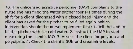 70. The unlicensed assistive personnel (UAP) complains to the nurse she has filled the water pitcher four (4) times during the shift for a client diagnosed with a closed head injury and the client has asked for the pitcher to be filled again. Which intervention should the nurse implement first? 1. Tell the UAP to fill the pitcher with ice cold water. 2. Instruct the UAP to start measuring the client's I&O. 3. Assess the client for polyuria and polydipsia. 4. Check the client's BUN and creatinine levels.