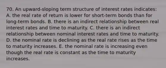 70. An upward-sloping term structure of interest rates indicates: A. the real rate of return is lower for short-term bonds than for long-term bonds. B. there is an indirect relationship between real interest rates and time to maturity. C. there is an indirect relationship between nominal interest rates and time to maturity. D. the nominal rate is declining as the real rate rises as the time to maturity increases. E. the nominal rate is increasing even though the real rate is constant as the time to maturity increases.