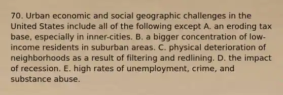 70. Urban economic and social geographic challenges in the United States include all of the following except A. an eroding tax base, especially in inner-cities. B. a bigger concentration of low-income residents in suburban areas. C. physical deterioration of neighborhoods as a result of filtering and redlining. D. the impact of recession. E. high rates of unemployment, crime, and substance abuse.