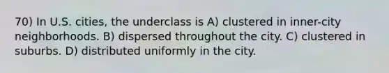 70) In U.S. cities, the underclass is A) clustered in inner-city neighborhoods. B) dispersed throughout the city. C) clustered in suburbs. D) distributed uniformly in the city.