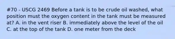 #70 - USCG 2469 Before a tank is to be crude oil washed, what position must the oxygen content in the tank must be measured at? A. in the vent riser B. immediately above the level of the oil C. at the top of the tank D. one meter from the deck