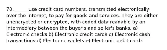 70. _____ use credit card numbers, transmitted electronically over the Internet, to pay for goods and services. They are either unencrypted or encrypted, with coded data readable by an intermediary between the buyer's and seller's banks. a) Electronic checks b) Electronic credit cards c) Electronic cash transactions d) Electronic wallets e) Electronic debit cards