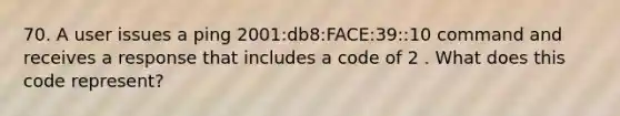 70. A user issues a ping 2001:db8:FACE:39::10 command and receives a response that includes a code of 2 . What does this code represent?