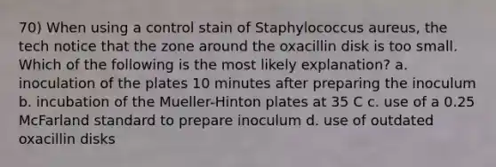 70) When using a control stain of Staphylococcus aureus, the tech notice that the zone around the oxacillin disk is too small. Which of the following is the most likely explanation? a. inoculation of the plates 10 minutes after preparing the inoculum b. incubation of the Mueller-Hinton plates at 35 C c. use of a 0.25 McFarland standard to prepare inoculum d. use of outdated oxacillin disks