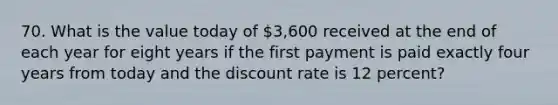 70. What is the value today of 3,600 received at the end of each year for eight years if the first payment is paid exactly four years from today and the discount rate is 12 percent?