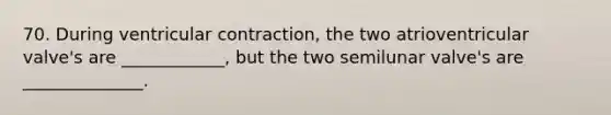 70. During ventricular contraction, the two atrioventricular valve's are ____________, but the two semilunar valve's are ______________.