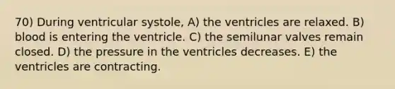 70) During ventricular systole, A) the ventricles are relaxed. B) blood is entering the ventricle. C) the semilunar valves remain closed. D) the pressure in the ventricles decreases. E) the ventricles are contracting.