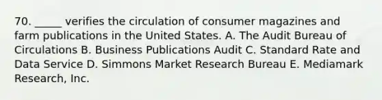 70. _____ verifies the circulation of consumer magazines and farm publications in the United States. A. The Audit Bureau of Circulations B. Business Publications Audit C. Standard Rate and Data Service D. Simmons Market Research Bureau E. Mediamark Research, Inc.