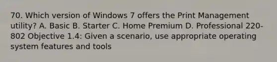 70. Which version of Windows 7 offers the Print Management utility? A. Basic B. Starter C. Home Premium D. Professional 220-802 Objective 1.4: Given a scenario, use appropriate operating system features and tools