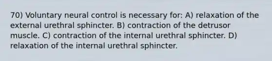 70) Voluntary neural control is necessary for: A) relaxation of the external urethral sphincter. B) contraction of the detrusor muscle. C) contraction of the internal urethral sphincter. D) relaxation of the internal urethral sphincter.