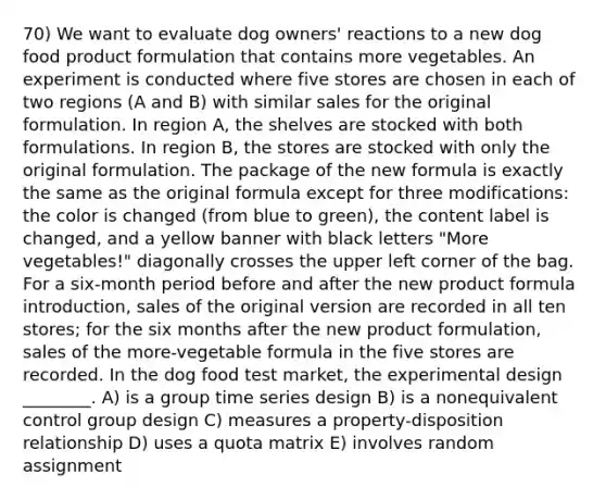 70) We want to evaluate dog owners' reactions to a new dog food product formulation that contains more vegetables. An experiment is conducted where five stores are chosen in each of two regions (A and B) with similar sales for the original formulation. In region A, the shelves are stocked with both formulations. In region B, the stores are stocked with only the original formulation. The package of the new formula is exactly the same as the original formula except for three modifications: the color is changed (from blue to green), the content label is changed, and a yellow banner with black letters "More vegetables!" diagonally crosses the upper left corner of the bag. For a six-month period before and after the new product formula introduction, sales of the original version are recorded in all ten stores; for the six months after the new product formulation, sales of the more-vegetable formula in the five stores are recorded. In the dog food test market, the experimental design ________. A) is a group time series design B) is a nonequivalent control group design C) measures a property-disposition relationship D) uses a quota matrix E) involves random assignment