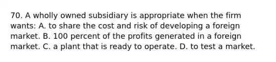 70. A wholly owned subsidiary is appropriate when the firm wants: A. to share the cost and risk of developing a foreign market. B. 100 percent of the profits generated in a foreign market. C. a plant that is ready to operate. D. to test a market.