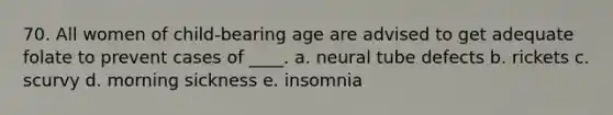 70. All women of child-bearing age are advised to get adequate folate to prevent cases of ____. a. neural tube defects b. rickets c. scurvy d. morning sickness e. insomnia