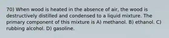 70) When wood is heated in the absence of air, the wood is destructively distilled and condensed to a liquid mixture. The primary component of this mixture is A) methanol. B) ethanol. C) rubbing alcohol. D) gasoline.