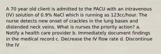 A 70 year old client is admitted to the PACU with an intravenous (IV) solution of 0.9% NaCl which is running as 123cc/hour. The nurse detects new onset of crackles in the lung bases and distended neck veins. What is nurses the priority action? a. Notify a health care provider b. Immediately document findings in the medical record c. Decrease the IV flow rate d. Discontinue the IV